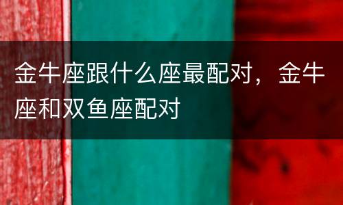 金牛座跟什么座最配对，金牛座和双鱼座配对