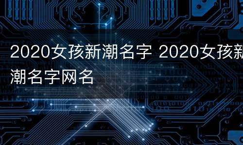 2020女孩新潮名字 2020女孩新潮名字网名