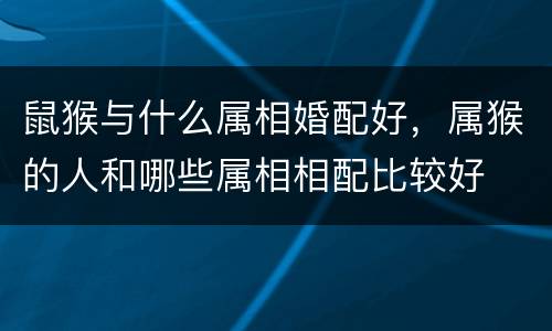 鼠猴与什么属相婚配好，属猴的人和哪些属相相配比较好
