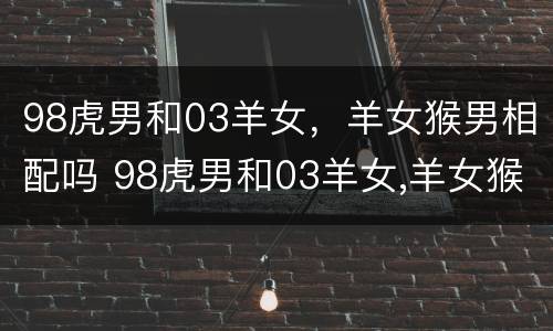 98虎男和03羊女，羊女猴男相配吗 98虎男和03羊女,羊女猴男相配吗好吗