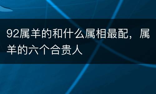92属羊的和什么属相最配，属羊的六个合贵人