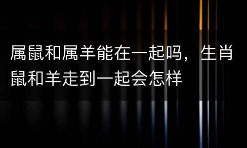 属鼠和属羊能在一起吗，生肖鼠和羊走到一起会怎样