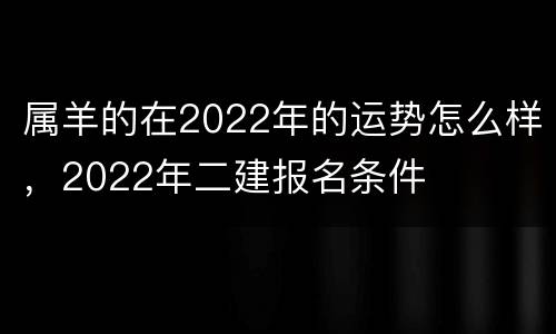 属羊的在2022年的运势怎么样，2022年二建报名条件
