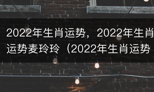 2022年生肖运势，2022年生肖运势麦玲玲（2022年生肖运势完整版麦玲玲）