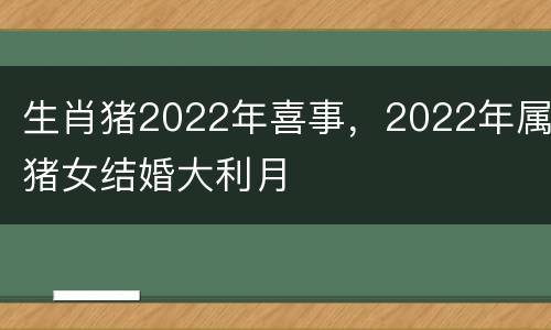 生肖猪2022年喜事，2022年属猪女结婚大利月