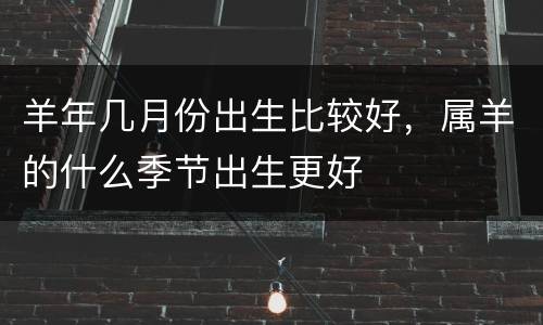 羊年几月份出生比较好，属羊的什么季节出生更好