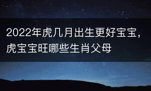 2022年虎几月出生更好宝宝，虎宝宝旺哪些生肖父母