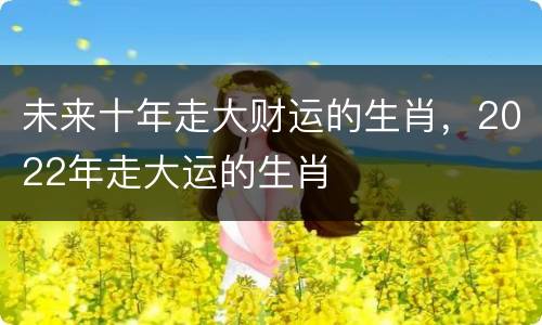 未来十年走大财运的生肖，2022年走大运的生肖