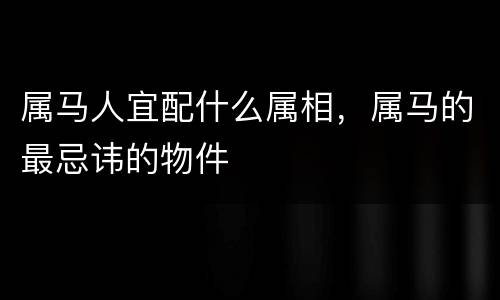 属马人宜配什么属相，属马的最忌讳的物件
