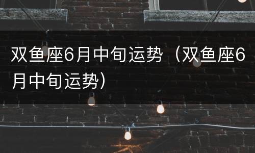 双鱼座6月中旬运势（双鱼座6月中旬运势）