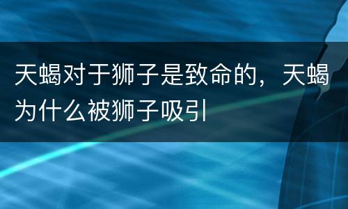 天蝎对于狮子是致命的，天蝎为什么被狮子吸引