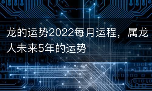 龙的运势2022每月运程，属龙人未来5年的运势