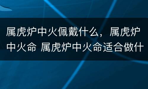 属虎炉中火佩戴什么，属虎炉中火命 属虎炉中火命适合做什么生意
