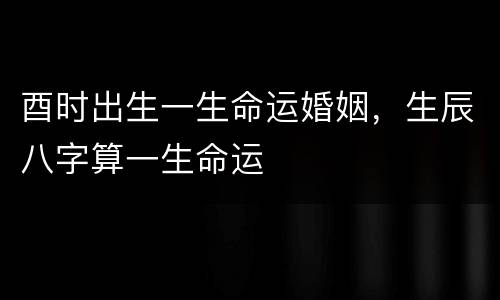 酉时出生一生命运婚姻，生辰八字算一生命运