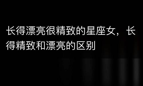 长得漂亮很精致的星座女，长得精致和漂亮的区别