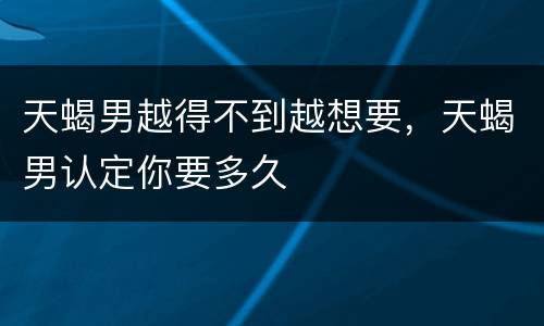 天蝎男越得不到越想要，天蝎男认定你要多久