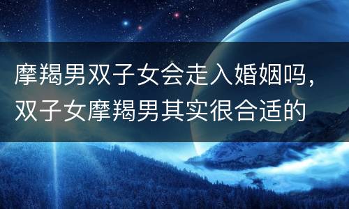摩羯男双子女会走入婚姻吗，双子女摩羯男其实很合适的