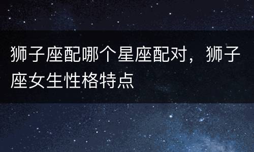 狮子座配哪个星座配对，狮子座女生性格特点