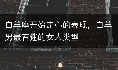 白羊座开始走心的表现，白羊男最着迷的女人类型