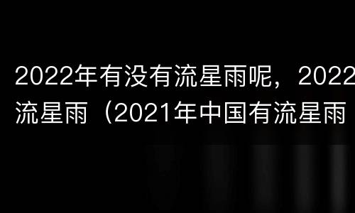 2022年有没有流星雨呢，2022流星雨（2021年中国有流星雨吗）
