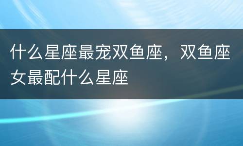 什么星座最宠双鱼座，双鱼座女最配什么星座