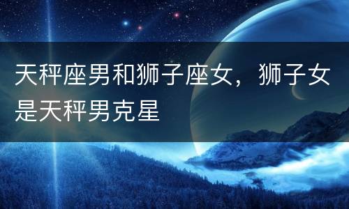 天秤座男和狮子座女，狮子女是天秤男克星