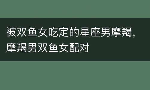 被双鱼女吃定的星座男摩羯，摩羯男双鱼女配对