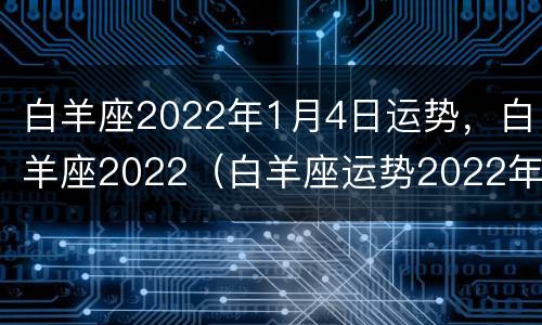 白羊座2022年1月4日运势，白羊座2022（白羊座运势2022年运势详解）