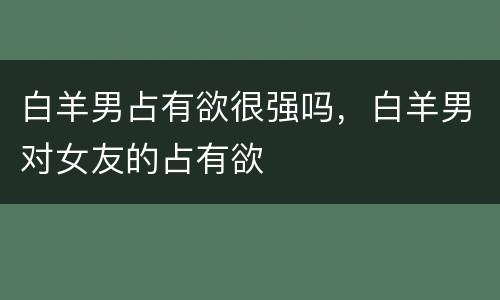 白羊男占有欲很强吗，白羊男对女友的占有欲