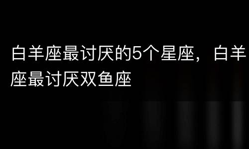 白羊座最讨厌的5个星座，白羊座最讨厌双鱼座