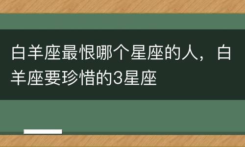 白羊座最恨哪个星座的人，白羊座要珍惜的3星座