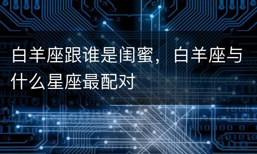 白羊座跟谁是闺蜜，白羊座与什么星座最配对