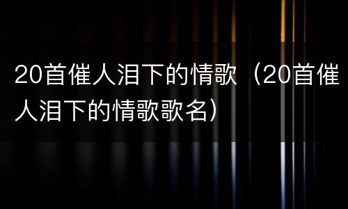 20首催人泪下的情歌（20首催人泪下的情歌歌名）