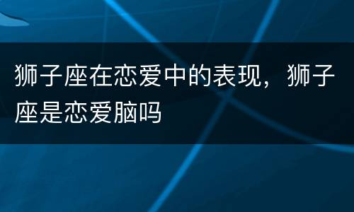 狮子座在恋爱中的表现，狮子座是恋爱脑吗