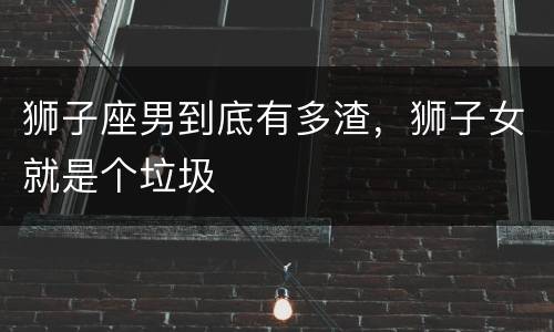 狮子座男到底有多渣，狮子女就是个垃圾