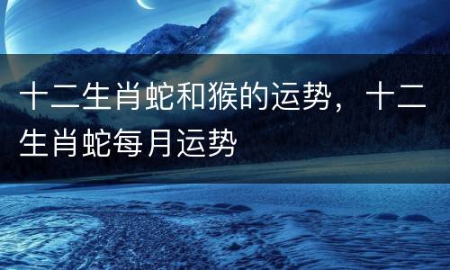 十二生肖蛇和猴的运势，十二生肖蛇每月运势