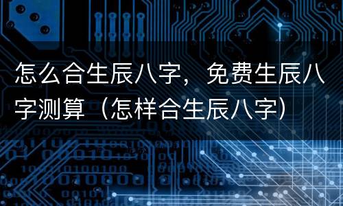 怎么合生辰八字，免费生辰八字测算（怎样合生辰八字）