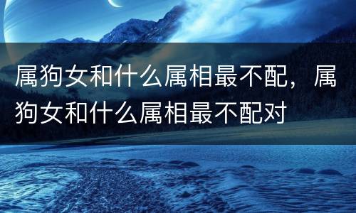 属狗女和什么属相最不配，属狗女和什么属相最不配对