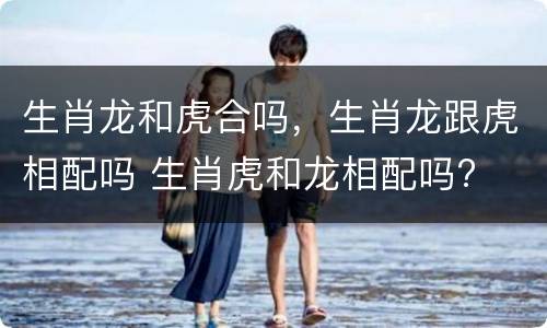 生肖龙和虎合吗，生肖龙跟虎相配吗 生肖虎和龙相配吗?