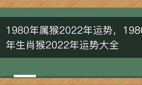 1980年属猴2022年运势，1980年生肖猴2022年运势大全