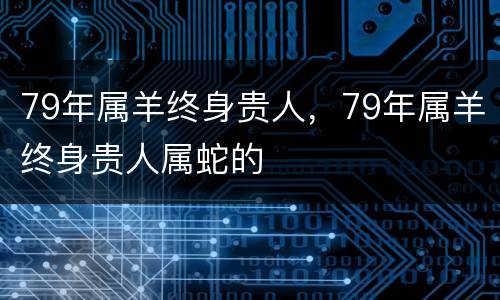 79年属羊终身贵人，79年属羊终身贵人属蛇的
