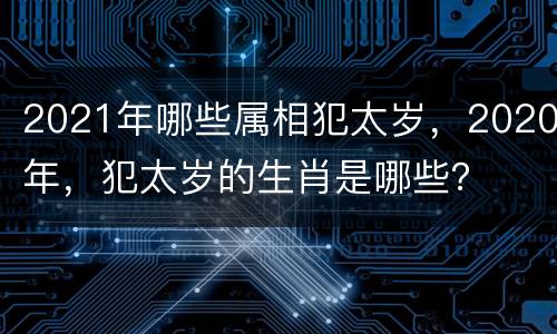2021年哪些属相犯太岁，2020年，犯太岁的生肖是哪些？