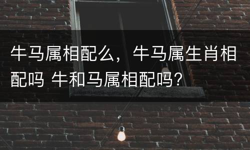 牛马属相配么，牛马属生肖相配吗 牛和马属相配吗?