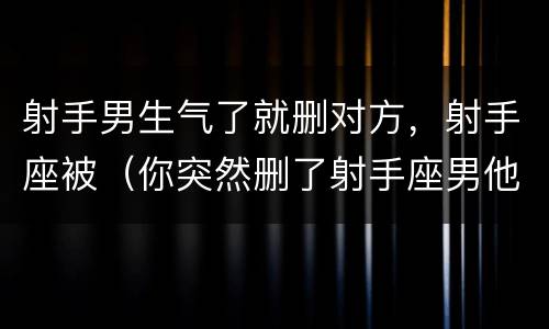 射手男生气了就删对方，射手座被（你突然删了射手座男他会怎样）