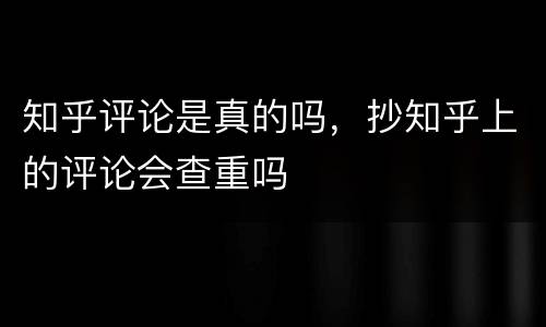 知乎评论是真的吗，抄知乎上的评论会查重吗