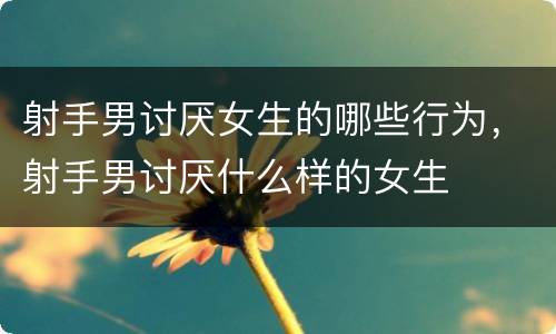 射手男讨厌女生的哪些行为，射手男讨厌什么样的女生