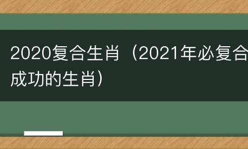 2020复合生肖（2021年必复合成功的生肖）