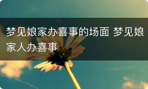 梦见娘家办喜事的场面 梦见娘家人办喜事