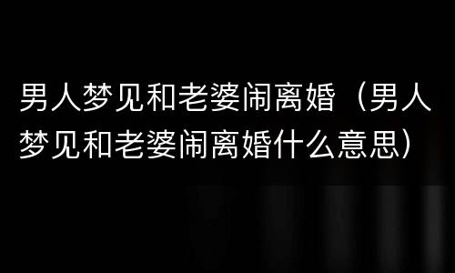 男人梦见和老婆闹离婚（男人梦见和老婆闹离婚什么意思）