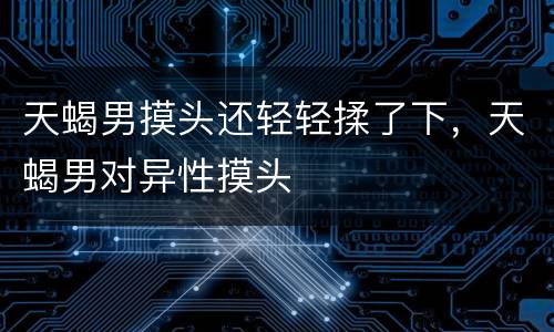 天蝎男摸头还轻轻揉了下，天蝎男对异性摸头